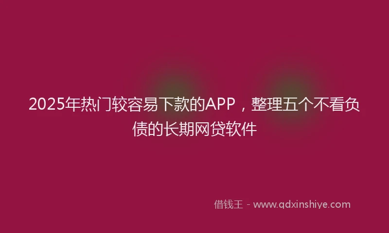 2025年热门较容易下款的APP，整理五个不看负债的长期网贷软件