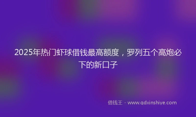 2025年热门虾球借钱最高额度，罗列五个高炮必下的新口子
