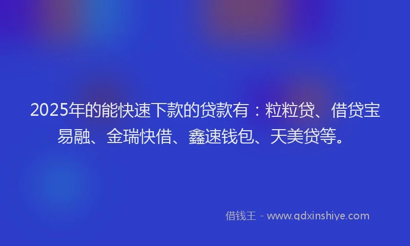 2025年的能快速下款的贷款有：粒粒贷、借贷宝易融、金瑞快借、鑫速钱包、天美贷等。