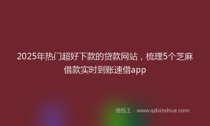2025年热门超好下款的贷款网站，梳理5个芝麻借款实时到账速借app