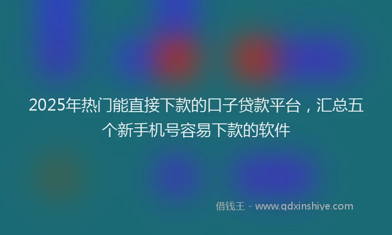 2025年热门能直接下款的口子贷款平台，汇总五个新手机号容易下款的软件