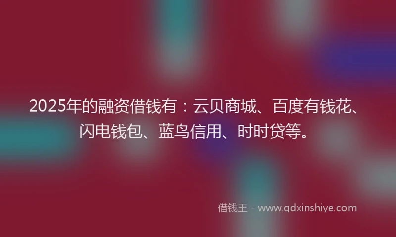2025年的融资借钱有：云贝商城、百度有钱花、闪电钱包、蓝鸟信用、时时贷等。