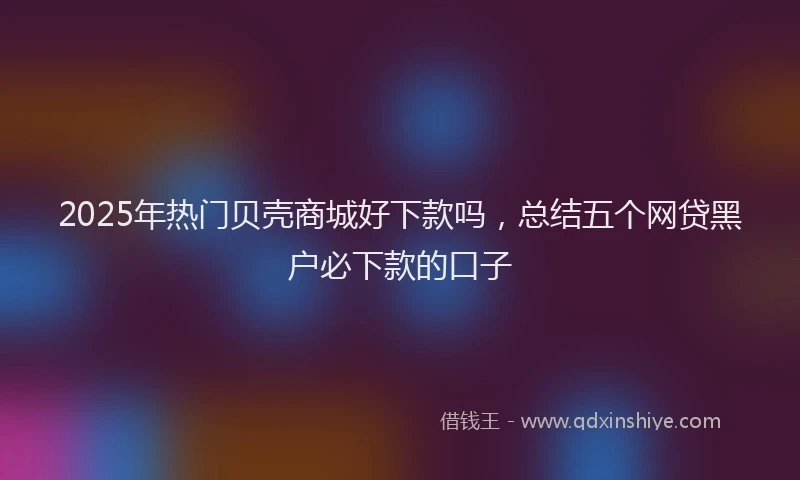 2025年热门贝壳商城好下款吗，总结五个网贷黑户必下款的口子