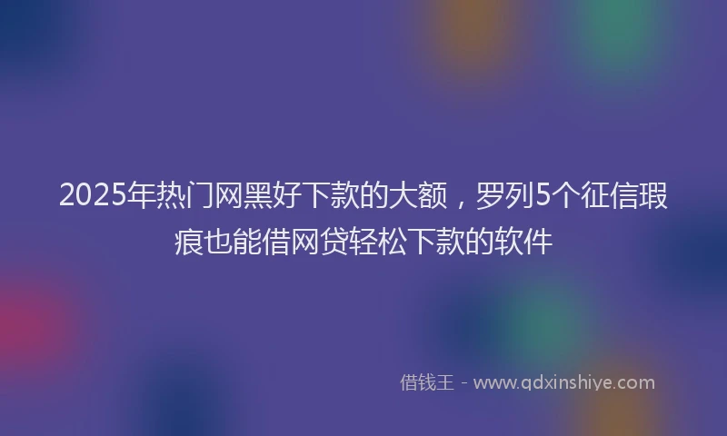2025年热门网黑好下款的大额，罗列5个征信瑕疵也能借网贷轻松下款的软件
