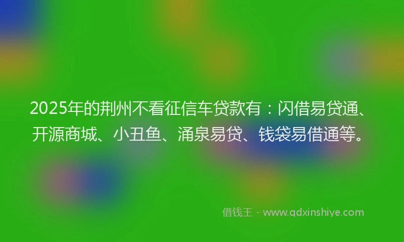 2025年的荆州不看征信车贷款有：闪借易贷通、开源商城、小丑鱼、涌泉易贷、钱袋易借通等。