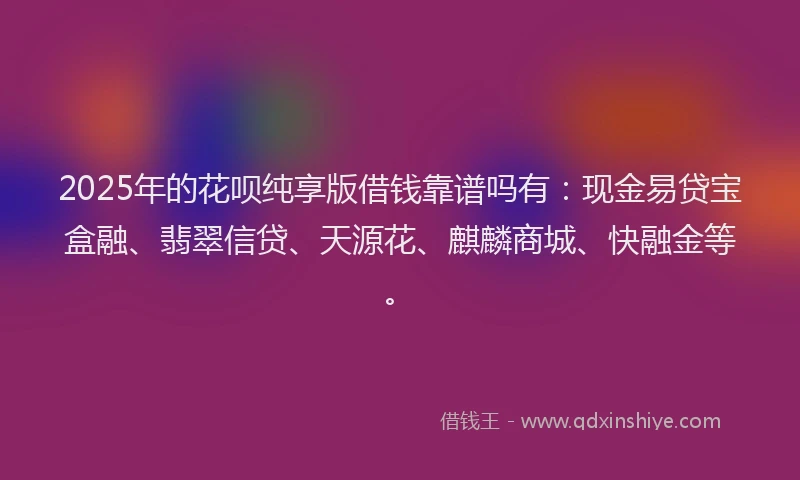 2025年的花呗纯享版借钱靠谱吗有：现金易贷宝盒融、翡翠信贷、天源花、麒麟商城、快融金等。