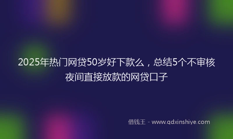 2025年热门网贷50岁好下款么，总结5个不审核夜间直接放款的网贷口子