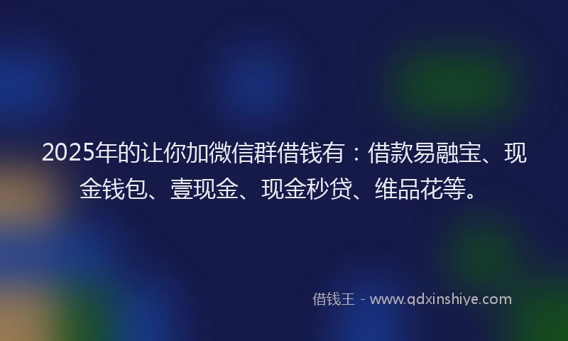 2025年的让你加微信群借钱有：借款易融宝、现金钱包、壹现金、现金秒贷、维品花等。