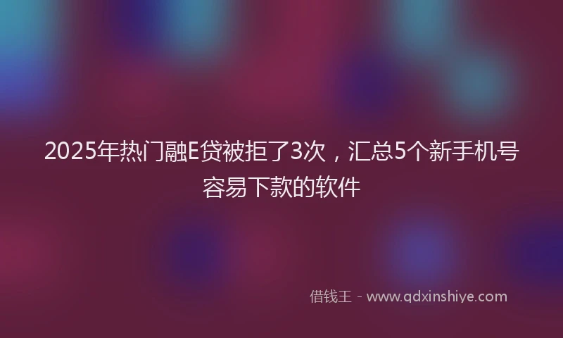2025年热门融E贷被拒了3次，汇总5个新手机号容易下款的软件