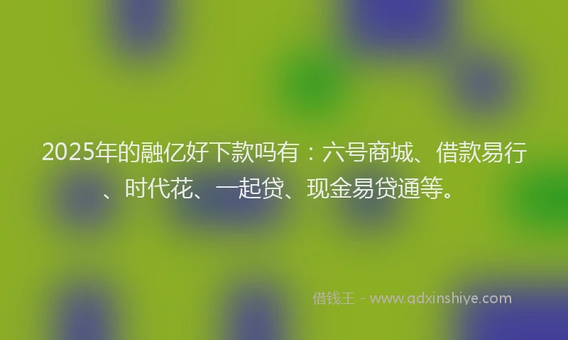 2025年的融亿好下款吗有：六号商城、借款易行、时代花、一起贷、现金易贷通等。