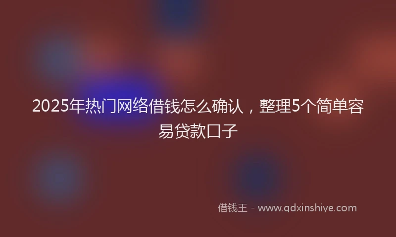 2025年热门网络借钱怎么确认，整理5个简单容易贷款口子
