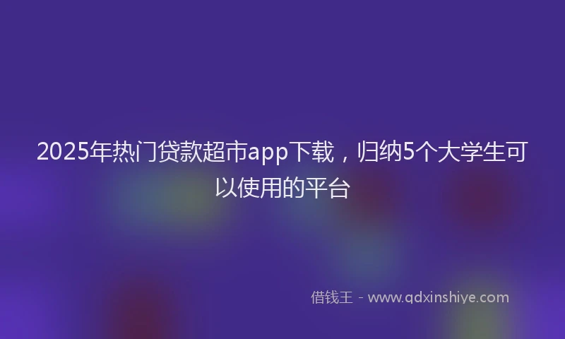 2025年热门贷款超市app下载，归纳5个大学生可以使用的平台