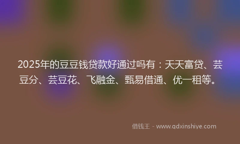2025年的豆豆钱贷款好通过吗有：天天富贷、芸豆分、芸豆花、飞融金、甄易借通、优一租等。