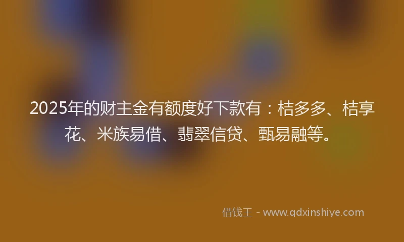 2025年的财主金有额度好下款有：桔多多、桔享花、米族易借、翡翠信贷、甄易融等。