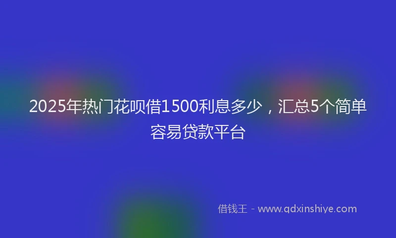 2025年热门花呗借1500利息多少，汇总5个简单容易贷款平台