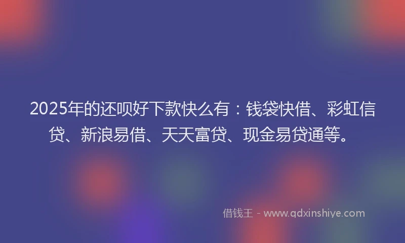 2025年的还呗好下款快么有：钱袋快借、彩虹信贷、新浪易借、天天富贷、现金易贷通等。