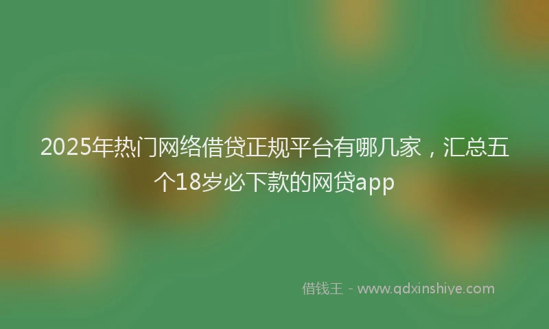 2025年热门网络借贷正规平台有哪几家，汇总五个18岁必下款的网贷app