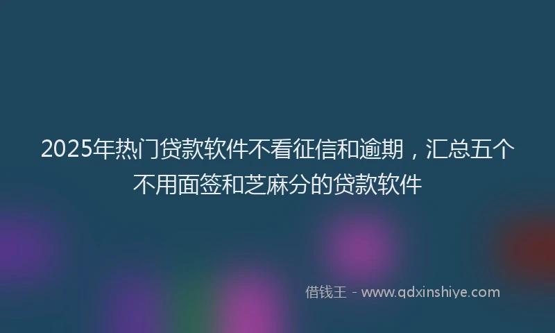 2025年热门贷款软件不看征信和逾期，汇总五个不用面签和芝麻分的贷款软件
