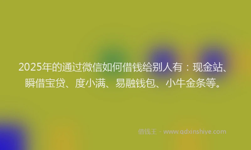 2025年的通过微信如何借钱给别人有：现金站、瞬借宝贷、度小满、易融钱包、小牛金条等。