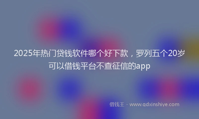 2025年热门贷钱软件哪个好下款，罗列五个20岁可以借钱平台不查征信的app