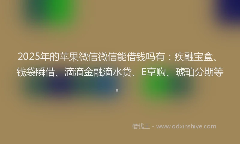 2025年的苹果微信微信能借钱吗有：疾融宝盒、钱袋瞬借、滴滴金融滴水贷、E享购、琥珀分期等。
