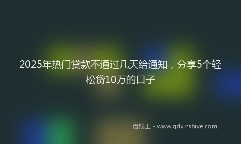 2025年热门贷款不通过几天给通知，分享5个轻松贷10万的口子