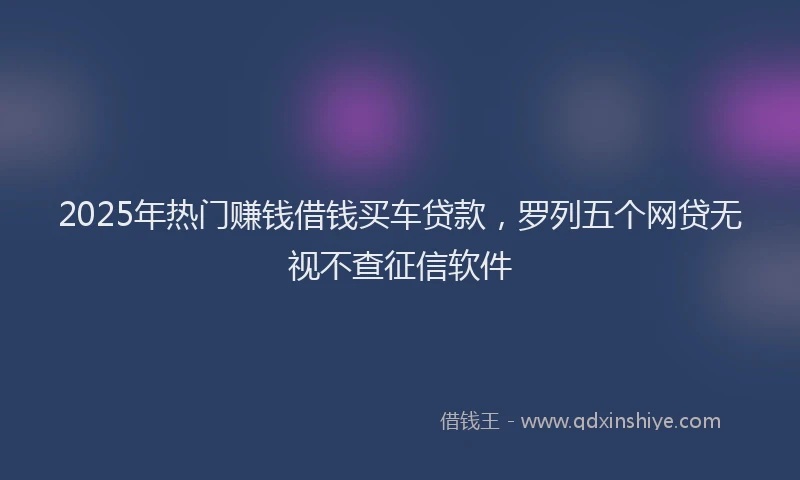 2025年热门赚钱借钱买车贷款，罗列五个网贷无视不查征信软件