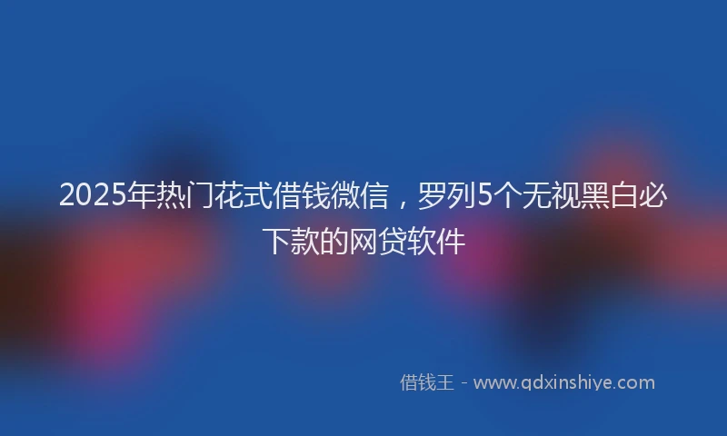 2025年热门花式借钱微信，罗列5个无视黑白必下款的网贷软件