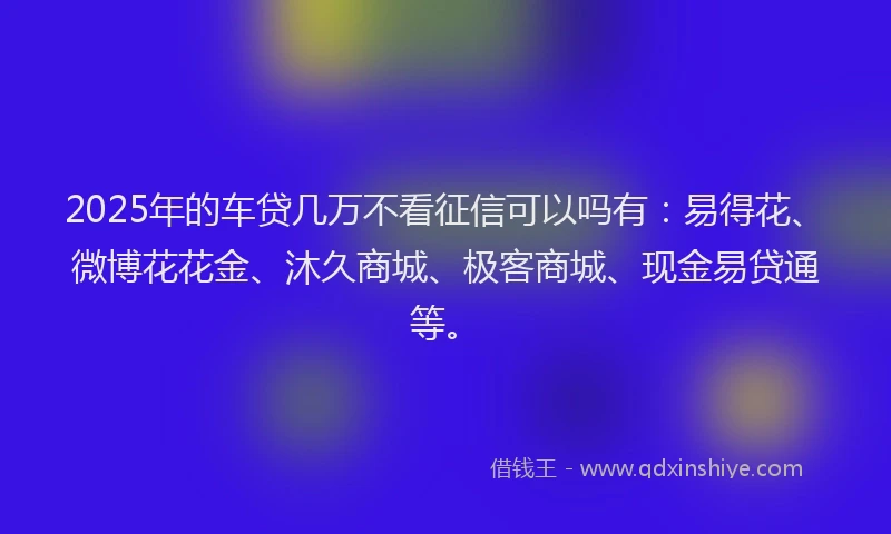 2025年的车贷几万不看征信可以吗有：易得花、微博花花金、沐久商城、极客商城、现金易贷通等。
