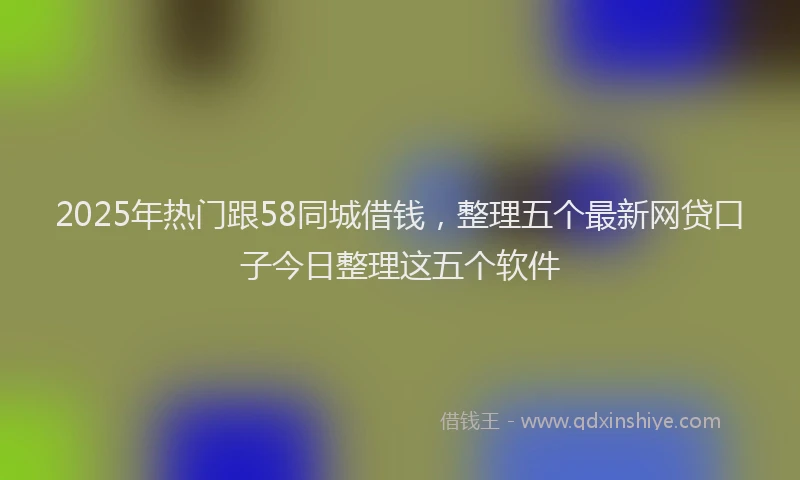 2025年热门跟58同城借钱，整理五个最新网贷口子今日整理这五个软件