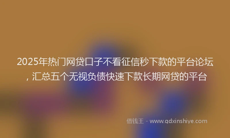 2025年热门网贷口子不看征信秒下款的平台论坛，汇总五个无视负债快速下款长期网贷的平台