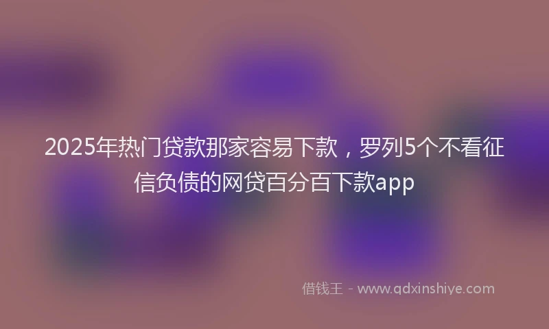 2025年热门贷款那家容易下款，罗列5个不看征信负债的网贷百分百下款app