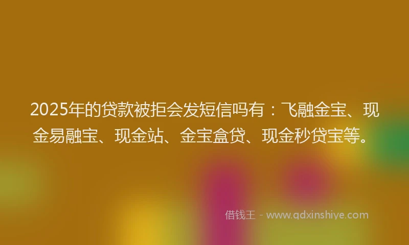 2025年的贷款被拒会发短信吗有：飞融金宝、现金易融宝、现金站、金宝盒贷、现金秒贷宝等。