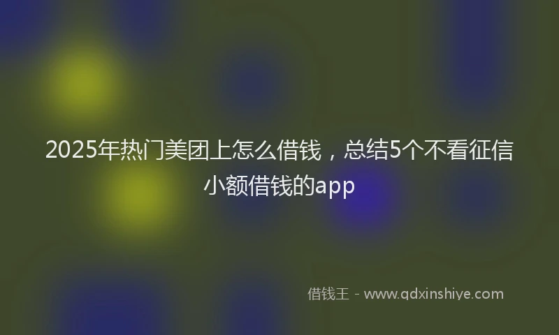 2025年热门美团上怎么借钱，总结5个不看征信小额借钱的app