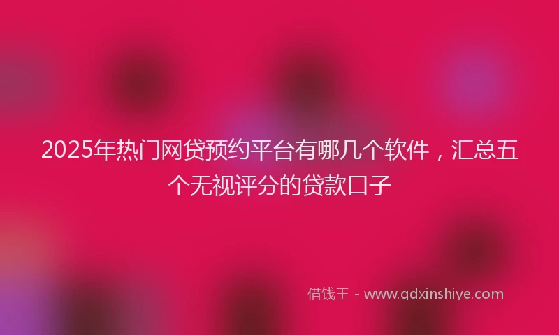 2025年热门网贷预约平台有哪几个软件，汇总五个无视评分的贷款口子
