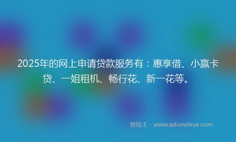 2025年的网上申请贷款服务有：惠享借、小赢卡贷、一姐租机、畅行花、新一花等。