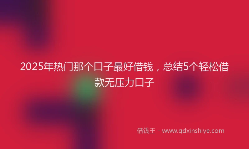2025年热门那个口子最好借钱，总结5个轻松借款无压力口子