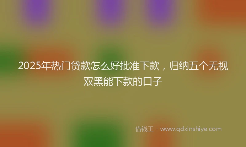 2025年热门贷款怎么好批准下款，归纳五个无视双黑能下款的口子
