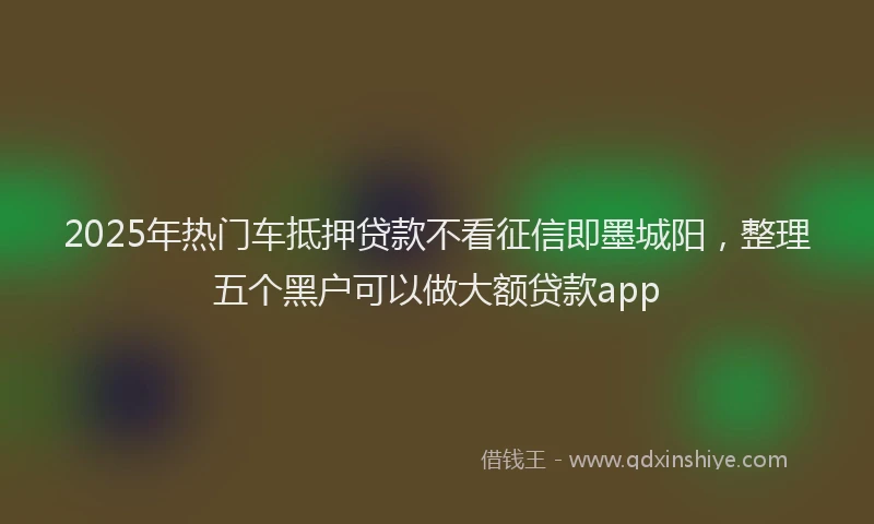 2025年热门车抵押贷款不看征信即墨城阳，整理五个黑户可以做大额贷款app