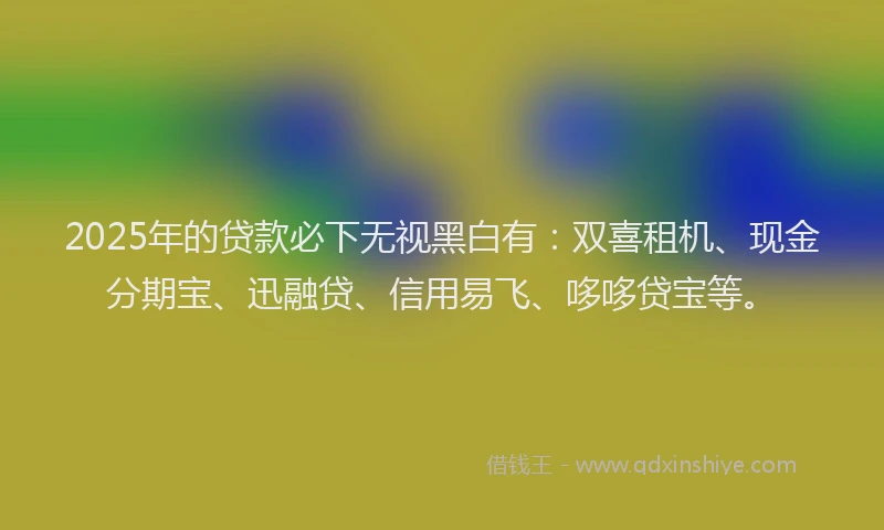 2025年的贷款必下无视黑白有：双喜租机、现金分期宝、迅融贷、信用易飞、哆哆贷宝等。
