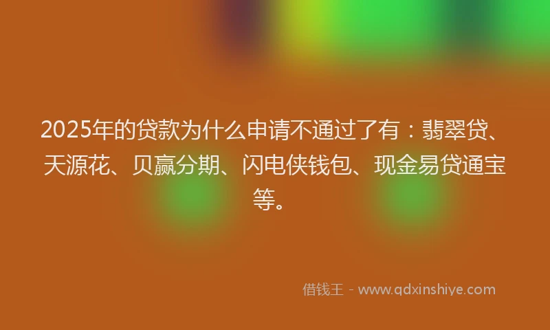2025年的贷款为什么申请不通过了有：翡翠贷、天源花、贝赢分期、闪电侠钱包、现金易贷通宝等。