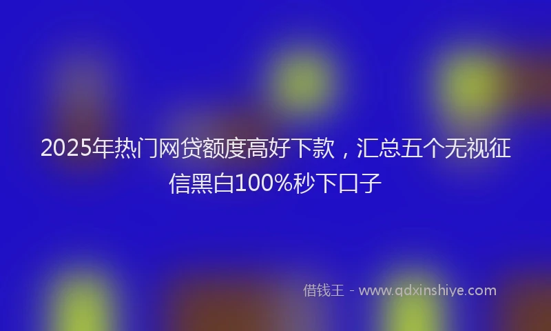 2025年热门网贷额度高好下款，汇总五个无视征信黑白100%秒下口子