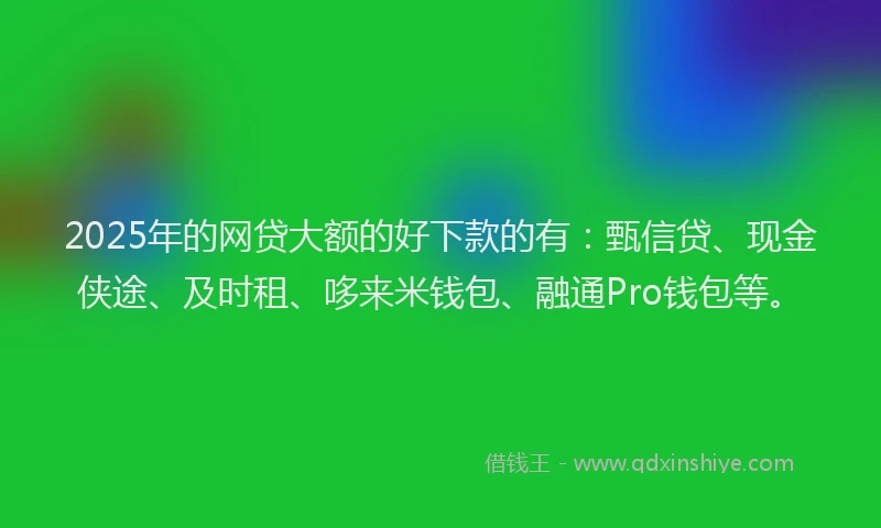 2025年的网贷大额的好下款的有：甄信贷、现金侠途、及时租、哆来米钱包、融通Pro钱包等。
