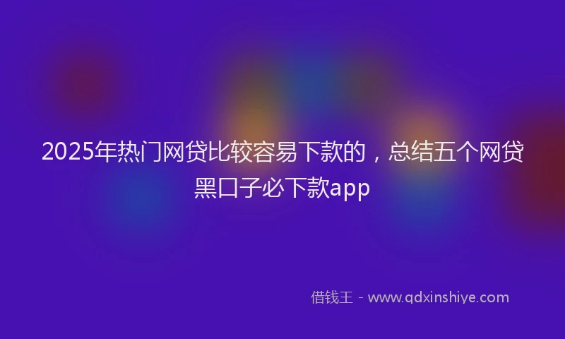 2025年热门网贷比较容易下款的，总结五个网贷黑口子必下款app