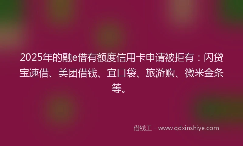 2025年的融e借有额度信用卡申请被拒有：闪贷宝速借、美团借钱、宜口袋、旅游购、微米金条等。