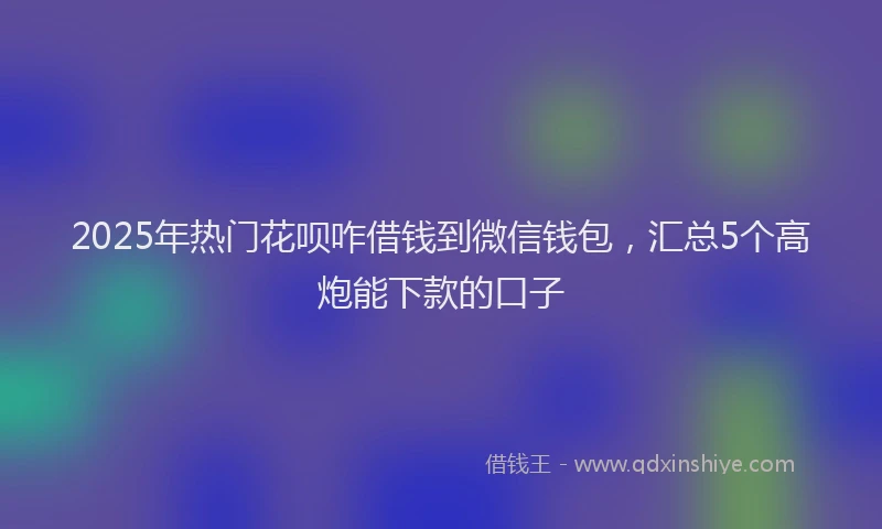 2025年热门花呗咋借钱到微信钱包，汇总5个高炮能下款的口子