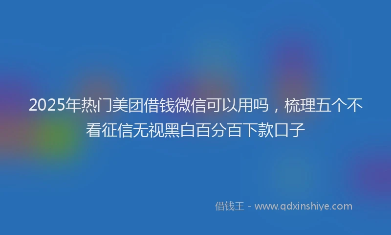 2025年热门美团借钱微信可以用吗，梳理五个不看征信无视黑白百分百下款口子
