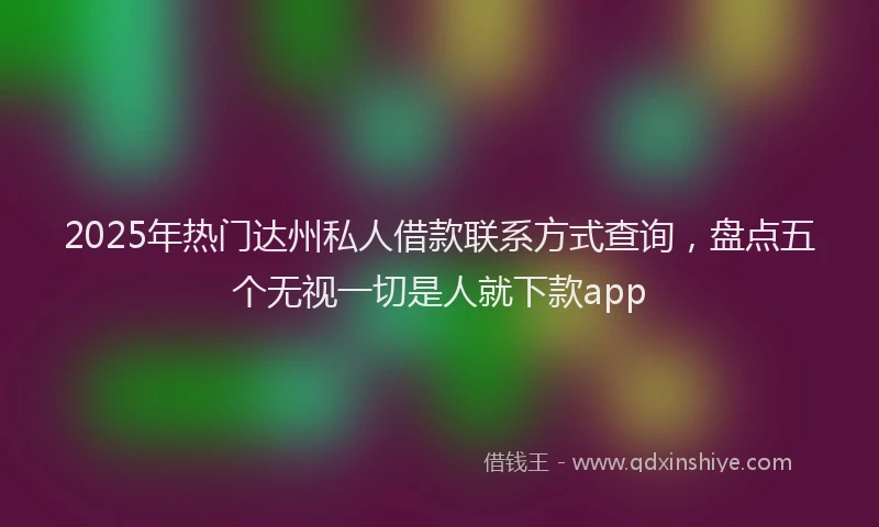 2025年热门达州私人借款联系方式查询，盘点五个无视一切是人就下款app