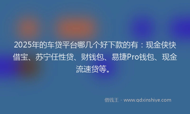 2025年的车贷平台哪几个好下款的有：现金侠快借宝、苏宁任性贷、财钱包、易捷Pro钱包、现金流速贷等。