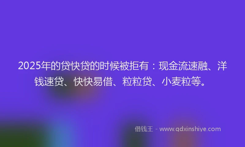 2025年的贷快贷的时候被拒有：现金流速融、洋钱速贷、快快易借、粒粒贷、小麦粒等。